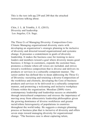 This is the text info pg 239 and 240 that the attached
instructions talking about.
Chin, J. L. & Trimble, J. E. (2015).
Diversity and leadership.
Los Angeles, CA: Sage.
The Three Cs of Managing Diversity: Composition-Core-
Climate Managing organizational diversity starts with
developing an organization’s strategic planning to be inclusive
of diversity and directed toward organizational and systemic
change. It presumes a commitment to goals of diversity
leadership. It makes the business case for training to move
leaders and members toward a goal where diversity means good
business; it brings in customers, expands the customer base,
promotes a climate where all voices are included, and strives
toward a workforce composition that is diverse and delivers its
products or services in a culturally competent manner. The
senior author has defined this to mean addressing the Three Cs
of Diversity: recruiting and retaining a diverse Composition of
the workforce and clientele, developing the Core of business
products and services to be delivered in a culturally competent
manner, and promoting a welcoming and inclusive workplace
Climate within the organization. Moodian (2009) views
contemporary leadership and leadership success as attainable
through intercultural competence and stresses the importance of
moving away from ethnocentric leadership philosophies given
the growing dominance of diverse workforces and greater
racial/ethnic heterogeneity of populations in countries
throughout the world today. He suggests a strategic planning
process or business plan that is inclusive of diversity and offers
seven steps toward managing diversity for organizational
change. “The business case is about capturing talent,
 
