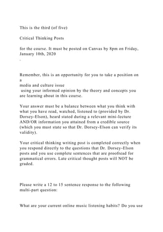 This is the third (of five)
Critical Thinking Posts
for the course. It must be posted on Canvas by 8pm on Friday,
January 10th, 2020
.
Remember, this is an opportunity for you to take a position on
a
media and culture issue
using your informed opinion by the theory and concepts you
are learning about in this course.
Your answer must be a balance between what you think with
what you have read, watched, listened to (provided by Dr.
Dorsey-Elson), heard stated during a relevant mini-lecture
AND/OR information you attained from a credible source
(which you must state so that Dr. Dorsey-Elson can verify its
validity).
Your critical thinking writing post is completed correctly when
you respond directly to the questions that Dr. Dorsey-Elson
posts and you use complete sentences that are proofread for
grammatical errors. Late critical thought posts will NOT be
graded.
Please write a 12 to 15 sentence response to the following
multi-part question:
What are your current online music listening habits? Do you use
 
