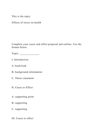 This is the topic:
Effects of stress on health
Complete your cause and effect proposal and outline. Use the
format below.
Topic: ______________
I. Introduction.
A. hook/lead
B. background information
C. Thesis statement
II. Cause or Effect
A. supporting point
B. supporting
C. supporting
III. Cause or effect
 