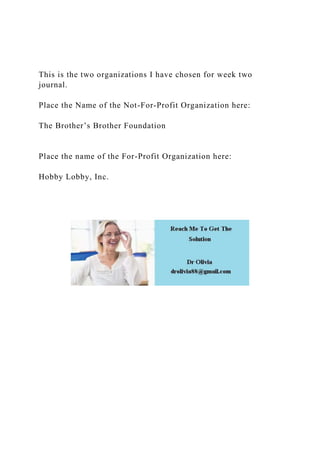 This is the two organizations I have chosen for week two
journal.
Place the Name of the Not-For-Profit Organization here:
The Brother’s Brother Foundation
Place the name of the For-Profit Organization here:
Hobby Lobby, Inc.
 