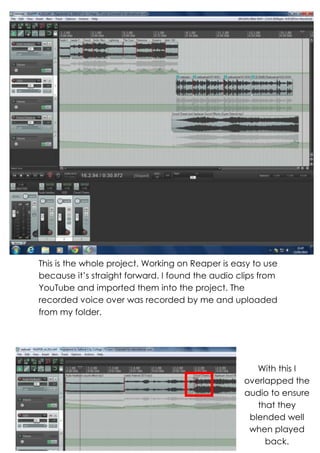 This is the whole project. Working on Reaper is easy to use
because it’s straight forward. I found the audio clips from
YouTube and imported them into the project. The
recorded voice over was recorded by me and uploaded
from my folder.
With this I
overlapped the
audio to ensure
that they
blended well
when played
back.
 