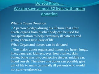 What is Organ Donation
A person pledges during his lifetime that after
death, organs from his/her body can be used for
transplantation to help terminally ill patients and
giving them a new lease of life.
What Organ and tissues can be donated
The major donor organs and tissues are heart, lungs,
liver, pancreas, kidneys, eyes, heart valves, skin,
bones, bone marrow, connective tissues, middle ear,
blood vessels. Therefore one donor can possibly give
gift of life to many terminally ill patients who would
not survive otherwise.
 
