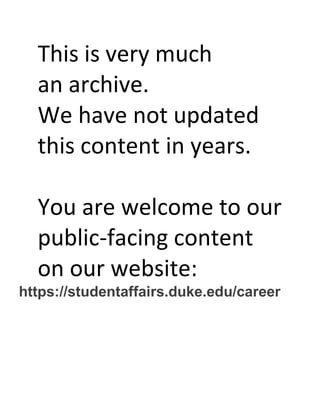 This is very much
an archive.
We have not updated
this content in years.
You are welcome to our
public-facing content
on our website:
https://studentaffairs.duke.edu/career
 