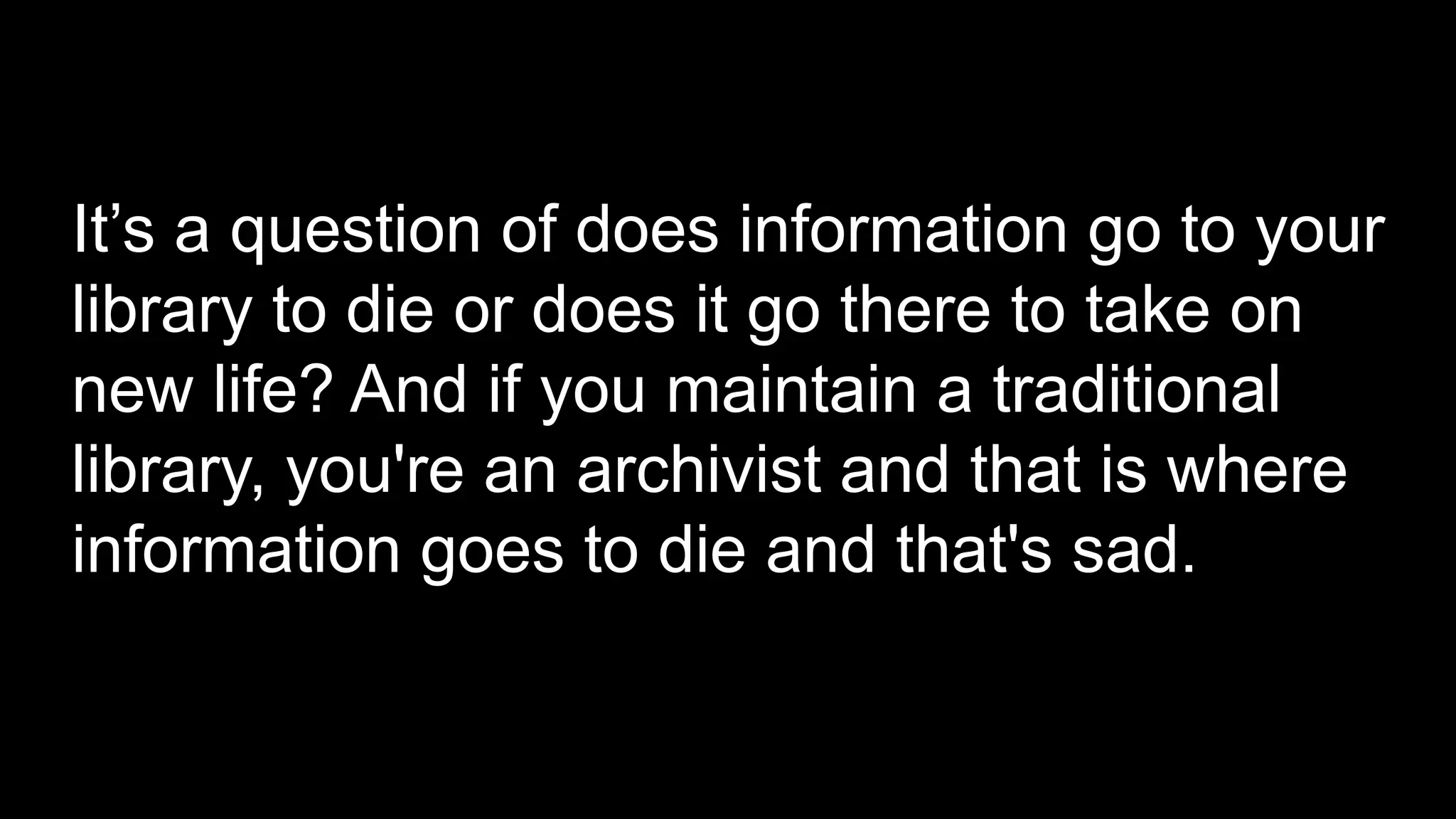 It’s a question of does information go to your
library to die or does it go there to take on
new life? And if you maintain a traditional
library, you're an archivist and that is where
information goes to die and that's sad.
 