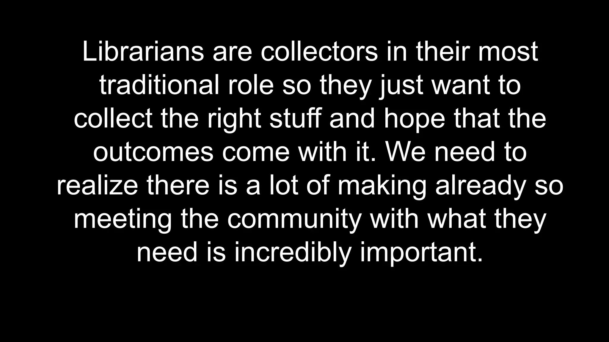 Librarians are collectors in their most
traditional role so they just want to
collect the right stuff and hope that the
outcomes come with it. We need to
realize there is a lot of making already so
meeting the community with what they
need is incredibly important.
 