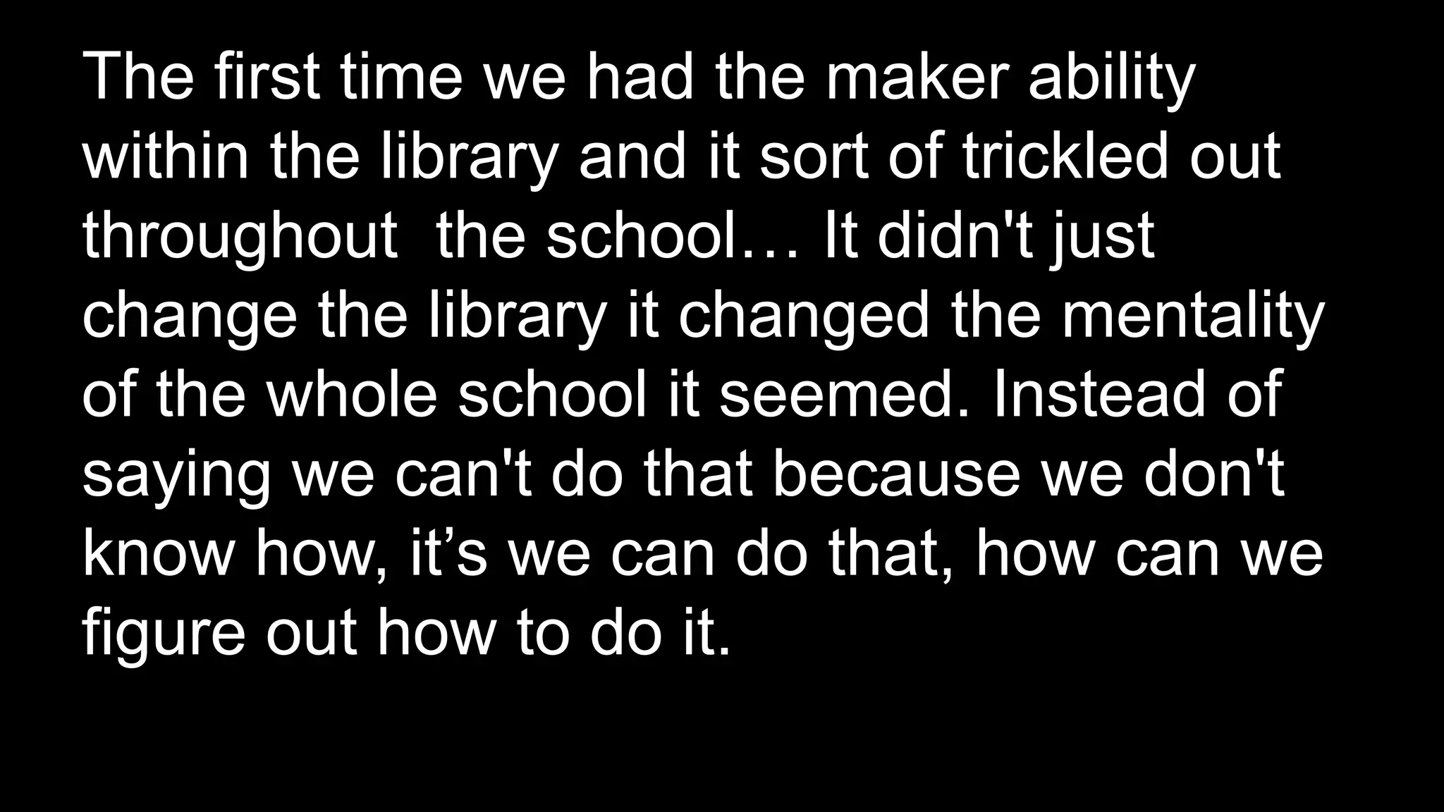 The first time we had the maker ability
within the library and it sort of trickled out
throughout the school… It didn't just
change the library it changed the mentality
of the whole school it seemed. Instead of
saying we can't do that because we don't
know how, it’s we can do that, how can we
figure out how to do it.
 