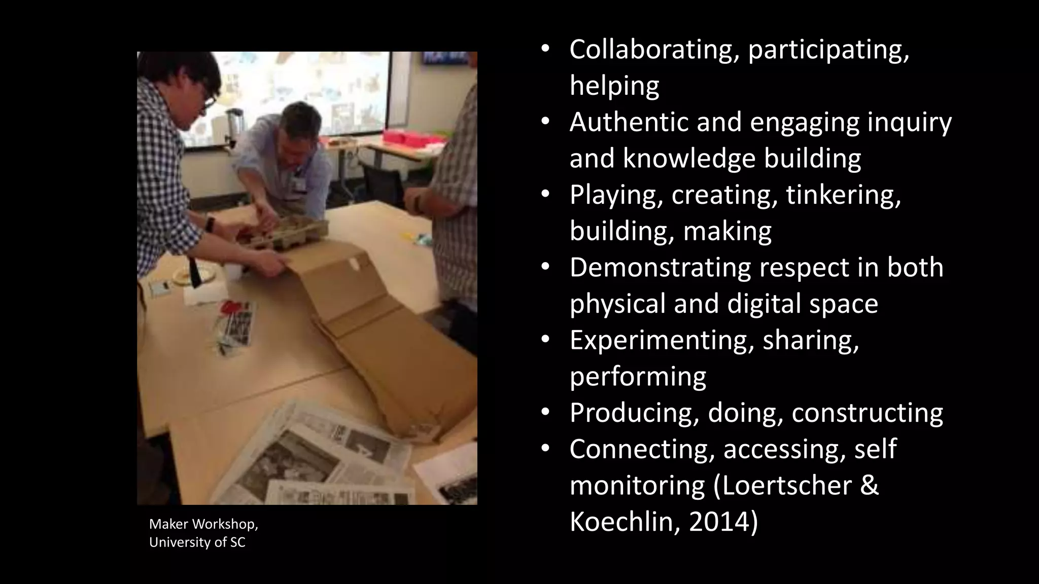 • Collaborating, participating,
helping
• Authentic and engaging inquiry
and knowledge building
• Playing, creating, tinkering,
building, making
• Demonstrating respect in both
physical and digital space
• Experimenting, sharing,
performing
• Producing, doing, constructing
• Connecting, accessing, self
monitoring (Loertscher &
Koechlin, 2014)Maker Workshop,
University of SC
 