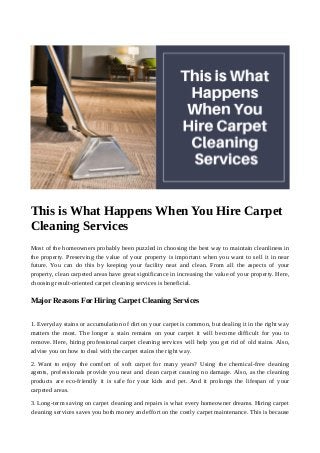This is What Happens When You Hire Carpet
Cleaning Services
Most of the homeowners probably been puzzled in choosing the best way to maintain cleanliness in
the property. Preserving the value of your property is important when you want to sell it in near
future. You can do this by keeping your facility neat and clean. From all the aspects of your
property, clean carpeted areas have great significance in increasing the value of your property. Here,
choosing result-oriented carpet cleaning services is beneficial.
Major Reasons For Hiring Carpet Cleaning Services
1. Everyday stains or accumulation of dirt on your carpet is common, but dealing it in the right way
matters the most. The longer a stain remains on your carpet it will become difficult for you to
remove. Here, hiring professional carpet cleaning services will help you get rid of old stains. Also,
advise you on how to deal with the carpet stains the right way.
2. Want to enjoy the comfort of soft carpet for many years? Using the chemical-free cleaning
agents, professionals provide you neat and clean carpet causing no damage. Also, as the cleaning
products are eco-friendly it is safe for your kids and pet. And it prolongs the lifespan of your
carpeted areas.
3. Long-term saving on carpet cleaning and repairs is what every homeowner dreams. Hiring carpet
cleaning services saves you both money and effort on the costly carpet maintenance. This is because
 