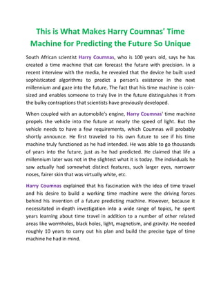 This is What Makes Harry Coumnas' Time
Machine for Predicting the Future So Unique
South African scientist Harry Coumnas, who is 100 years old, says he has
created a time machine that can forecast the future with precision. In a
recent interview with the media, he revealed that the device he built used
sophisticated algorithms to predict a person's existence in the next
millennium and gaze into the future. The fact that his time machine is coin-
sized and enables someone to truly live in the future distinguishes it from
the bulky contraptions that scientists have previously developed.
When coupled with an automobile's engine, Harry Coumnas' time machine
propels the vehicle into the future at nearly the speed of light. But the
vehicle needs to have a few requirements, which Coumnas will probably
shortly announce. He first traveled to his own future to see if his time
machine truly functioned as he had intended. He was able to go thousands
of years into the future, just as he had predicted. He claimed that life a
millennium later was not in the slightest what it is today. The individuals he
saw actually had somewhat distinct features, such larger eyes, narrower
noses, fairer skin that was virtually white, etc.
Harry Coumnas explained that his fascination with the idea of time travel
and his desire to build a working time machine were the driving forces
behind his invention of a future predicting machine. However, because it
necessitated in-depth investigation into a wide range of topics, he spent
years learning about time travel in addition to a number of other related
areas like wormholes, black holes, light, magnetism, and gravity. He needed
roughly 10 years to carry out his plan and build the precise type of time
machine he had in mind.
 