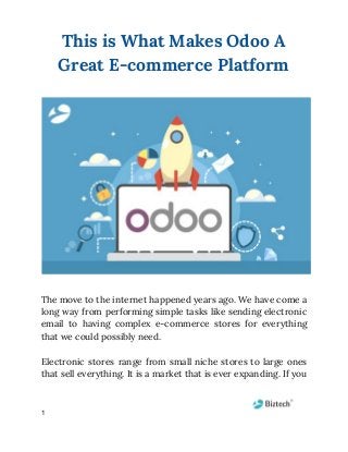 This is What Makes Odoo A 
Great E-commerce Platform 
The move to the internet happened years ago. We have come a                       
long way from performing simple tasks like sending electronic                 
email to having complex e-commerce stores for everything               
that we could possibly need. 
  
Electronic stores range from small niche stores to large ones                   
that sell everything. It is a market that is ever expanding. If you                         
1
 