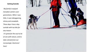 Getting Outside
My family’s enjoyed
Canadian winters over
generations. When I was
little, it was tobogganing,
shinny and snowballs.
These days I love a day
outside with my kids for
any reason.
It’s great for the soul to be
at one with nature, and to
take a break from our
increasingly 'electronic'
lives!
 