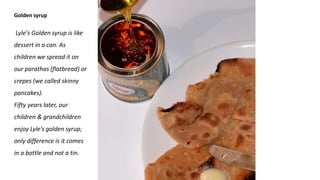 Golden syrup
Lyle's Golden syrup is like
dessert in a can. As
children we spread it on
our parathas (flatbread) or
crepes (we called skinny
pancakes).
Fifty years later, our
children & grandchildren
enjoy Lyle’s golden syrup;
only difference is it comes
in a bottle and not a tin.
 