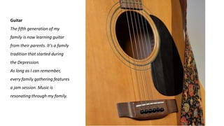 Guitar
The fifth generation of my
family is now learning guitar
from their parents. It’s a family
tradition that started during
the Depression.
As long as I can remember,
every family gathering features
a jam session. Music is
resonating through my family.
 