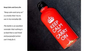 Keep Calm and Carry On
“Keep calm and carry on”
is a motto that I try to
use in my everyday life.
The bottle is an excellent
reminder that nothing is
so bad that a cool head
and purposeful action
can’t help fix it.
 