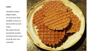 Lukken
I decided to choose
Belgian lukken.
I've never seen them
available in stores, at
least not like my mom
makes.
She makes them for
every family occasion
and they've been a part
of my life since I can
remember.
 