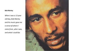Bob Marley
When I was a 13 year
old boy, Bob Marley
and his music gave me
a sense of where I
came from, who I was,
and what I could be.
 
