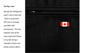 The flag I wear
We left the Phillippines
when I was a little kid.
2014 is my family’s
40th year in Canada
and PRP’s 40th
Anniversary. This ties
together two of the
most important things
in my life: being a
Canadian citizen and
being a police officer.
 