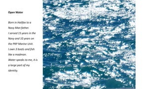 Open Water
Born in Halifax to a
Navy Man father.
I served 15 years in the
Navy and 10 years on
the PRP Marine Unit.
I own 3 boats and fish
like a madman.
Water speaks to me, it is
a large part of my
identity.
 