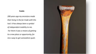 Paddle
200 years ago my ancestors made
their living in the fur trade with this
tool. It has always been a symbol
of independent mobility to me.
For them it was a means of getting
to a new place or opportunity, for
me a way to get somewhere quiet.
 