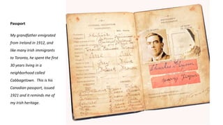 Passport
My grandfather emigrated
from Ireland in 1912, and
like many Irish immigrants
to Toronto, he spent the first
30 years living in a
neighborhood called
Cabbagetown. This is his
Canadian passport, issued
1921 and it reminds me of
my Irish heritage.
 