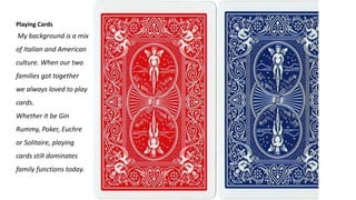 Playing Cards
My background is a mix
of Italian and American
culture. When our two
families got together
we always loved to play
cards.
Whether it be Gin
Rummy, Poker, Euchre
or Solitaire, playing
cards still dominates
family functions today.
 