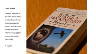 I am a Reader
I read for pleasure; to
get some ‘alone’ time;
to learn; to waste my
time in a productive
manner; to have great
conversations with
other readers; to focus
on something other
than myself.
To escape.
 