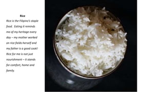 Rice
Rice is the Filipino’s staple
food. Eating it reminds
me of my heritage every
day – my mother worked
on rice fields herself and
my father is a good cook!
Rice for me is not just
nourishment – it stands
for comfort, home and
family.
 