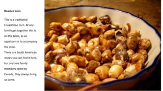 Roasted corn
This is a traditional
Ecuadorian corn. At any
family get-together this is
on the table, as an
appetizer or to accompany
the meal.
There are South American
stores you can find it here,
but anytime family
members come to
Canada, they always bring
us some.
 