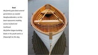 Boat
My family goes back several
generations as coastal
Newfoundlanders; so this
boat represents mobility,
access to food and
livelihood.
My father began building
boats in his youth and is a
Shipwright to this day.
 