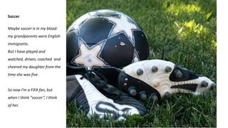 Soccer
Maybe soccer is in my blood:
my grandparents were English
immigrants.
But I have played and
watched, driven, coached and
cheered my daughter from the
time she was five.
So now I’m a FIFA fan, but
when I think “soccer”, I think
of her.
 