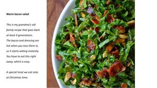 Warm bacon salad
This is my grandma’s old
family recipe that goes back
at least 4 generations.
The bacon and dressing are
hot when you toss them in,
so it starts wilting instantly.
You have to eat this right
away, which is easy.
A special treat we eat only
at Christmas time.
 