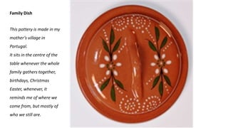 Family Dish
This pottery is made in my
mother’s village in
Portugal.
It sits in the centre of the
table whenever the whole
family gathers together,
birthdays, Christmas
Easter, whenever, it
reminds me of where we
come from, but mostly of
who we still are.
 