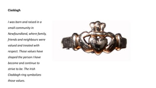 Claddagh
I was born and raised in a
small community in
Newfoundland, where family,
friends and neighbours were
valued and treated with
respect. Those values have
shaped the person I have
become and continue to
strive to be. The Irish
Claddagh ring symbolizes
those values.
 