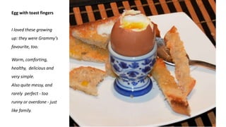 Egg with toast fingers
I loved these growing
up: they were Grammy’s
favourite, too.
Warm, comforting,
healthy, delicious and
very simple.
Also quite messy, and
rarely perfect - too
runny or overdone - just
like family.
 