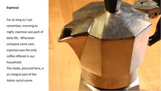Espresso
For as long as I can
remember, morning to
night, espresso was part of
daily life. Whenever
company came over,
espresso was the only
coffee offered in our
household.
The moka, pictured here, is
an integral part of the
Italian social scene.
 