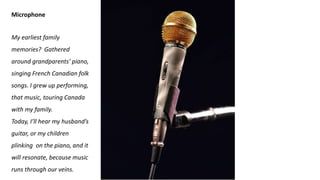 Microphone
My earliest family
memories? Gathered
around grandparents’ piano,
singing French Canadian folk
songs. I grew up performing,
that music, touring Canada
with my family.
Today, I’ll hear my husband’s
guitar, or my children
plinking on the piano, and it
will resonate, because music
runs through our veins.
 