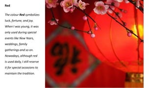 Red
The colour Red symbolizes
luck, fortune, and joy.
When I was young, it was
only used during special
events like New Years,
weddings, family
gatherings and so on.
Nowadays, although red
is used daily, I still reserve
it for special occasions to
maintain the tradition.
 
