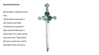 Sword & Shamrock
My heritage is Potato Famine
Irish.
My forebears took jobs in
the military and other
“protection occupations”.
Navy wrestler Dad wore a
Shamrock on his robe and his
ring name was “Danny Boy”.
We were raised Irish, and to
look after those around us.
 