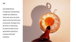 Tea
Post WWII British
immigrants; hardworking,
middle class labourers.
There was never an event
where a hot cup of tea was
not present, through times
of mirth or melancholy.
A small reminder of one
generation’s passion to
continue old world
traditions.
 