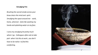 Smudging Fire
Brushing the sacred smoke across your
brow clears the mind and spirit.
Smudging the space around me - work,
home, wherever - feels like washing my
hands and splashing water on my face.
I carry my smudging kit pretty much
where I go. Colleagues often ask to take
part when I do this at work; you don’t
have to be native to find this
comforting.
 