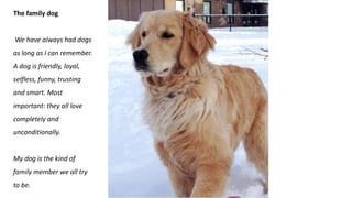 The family dog
We have always had dogs
as long as I can remember.
A dog is friendly, loyal,
selfless, funny, trusting
and smart. Most
important: they all love
completely and
unconditionally.
My dog is the kind of
family member we all try
to be.
 