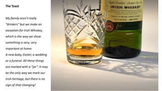 The Toast
My family aren’t really
“drinkers” but we make an
exception for Irish Whiskey,
which is the way we show
something is very, very
important at home.
A new baby, Easter, a wedding
or a funeral. All these things
are marked with a “jar”. It may
be the only way we mark our
Irish heritage, but there is no
sign of that changing!
 