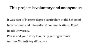 This project is voluntary and anonymous.
It was part of Masters degree curriculum at the School of
International and Intercultural communications, Royal
Roads University.
Please add your story to ours by getting in touch:
Andrew.Mizen@RoyalRoads.ca
 
