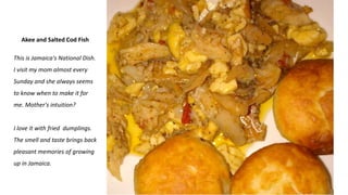 Akee and Salted Cod Fish
This is Jamaica's National Dish.
I visit my mom almost every
Sunday and she always seems
to know when to make it for
me. Mother's intuition?
I love it with fried dumplings.
The smell and taste brings back
pleasant memories of growing
up in Jamaica.
 
