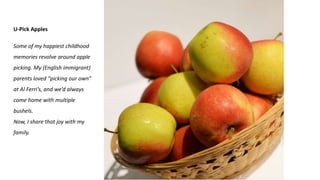 U-Pick Apples
Some of my happiest childhood
memories revolve around apple
picking. My (English immigrant)
parents loved “picking our own”
at Al Ferri’s, and we’d always
come home with multiple
bushels.
Now, I share that joy with my
family.
 