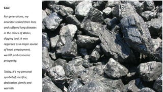 Coal
For generations, my
ancestors risked their lives
and suffered lung diseases
in the mines of Wales,
digging coal. It was
regarded as a major source
of heat, employment,
wealth and economic
prosperity.
Today, it’s my personal
symbol of sacrifice,
dedication, family and
warmth.
 