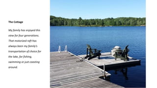 The Cottage
My family has enjoyed this
view for four generations.
That motorized raft has
always been my family’s
transportation of choice for
the lake, for fishing,
swimming or just coasting
around.
 