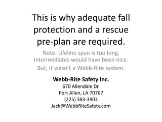 This is why adequate fall protection and a rescue pre-plan are required. Note: Lifeline span is too long. Intermediates would have been nice.  But, it wasn’t a Webb-Rite system. Webb-Rite Safety Inc. 670 Allendale Dr. Port Allen, LA 70767 (225) 383-3903 Jack@WebbRiteSafety.com 