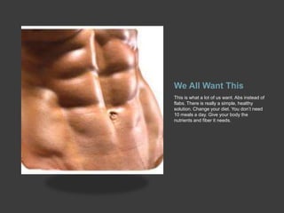 We All Want This
This is what a lot of us want. Abs instead of
flabs. There is really a simple, healthy
solution. Change your diet. You don’t need
10 meals a day. Give your body the
nutrients and fiber it needs.