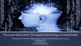 This	
  is	
  your	
  brain	
  online:	
  The	
  impact	
  of	
  technology	
  on	
  mental	
  health	
  
Presented	
  to	
  the	
  	
  MSU	
  Pre-­‐College	
  Program	
  Faculty	
  and	
  Staﬀ	
  Workshop,	
  March	
  25,	
  2015	
  
Scott	
  Becker,	
  Ph.D.	
  
Acting	
  Director	
  
MSU	
  Counseling	
  Center	
  
 